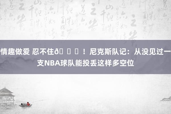 情趣做爱 忍不住😈！尼克斯队记：从没见过一支NBA球队能投丢这样多空位