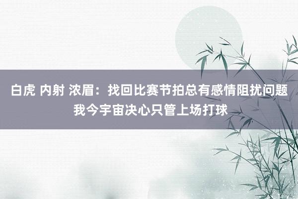 白虎 内射 浓眉：找回比赛节拍总有感情阻扰问题 我今宇宙决心只管上场打球