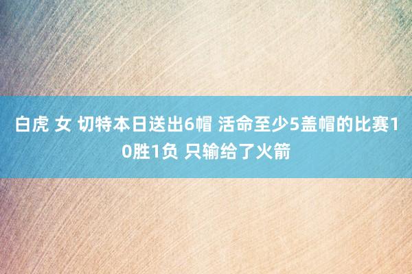 白虎 女 切特本日送出6帽 活命至少5盖帽的比赛10胜1负 只输给了火箭