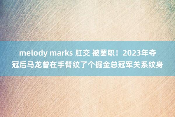 melody marks 肛交 被罢职！2023年夺冠后马龙曾在手臂纹了个掘金总冠军关系纹身