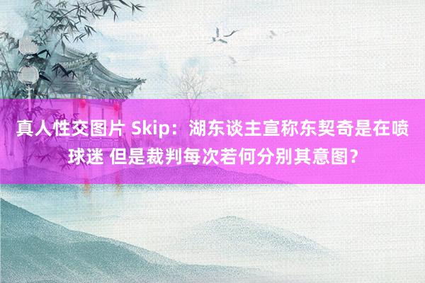 真人性交图片 Skip：湖东谈主宣称东契奇是在喷球迷 但是裁判每次若何分别其意图？