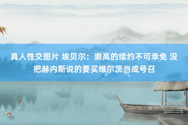 真人性交图片 埃贝尔：崇高的续约不可幸免 没把赫内斯说的要买维尔茨当成号召