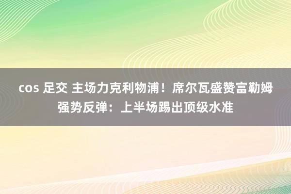 cos 足交 主场力克利物浦！席尔瓦盛赞富勒姆强势反弹：上半场踢出顶级水准