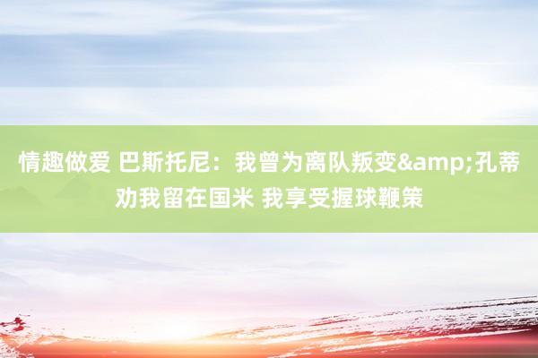 情趣做爱 巴斯托尼：我曾为离队叛变&孔蒂劝我留在国米 我享受握球鞭策