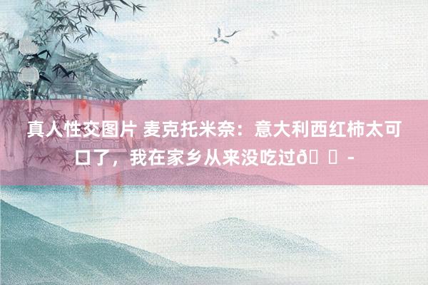 真人性交图片 麦克托米奈：意大利西红柿太可口了，我在家乡从来没吃过😭