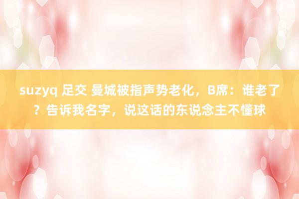 suzyq 足交 曼城被指声势老化，B席：谁老了？告诉我名字，说这话的东说念主不懂球
