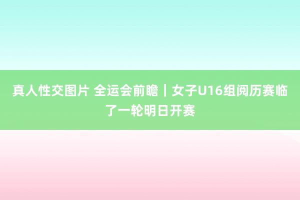 真人性交图片 全运会前瞻｜女子U16组阅历赛临了一轮明日开赛